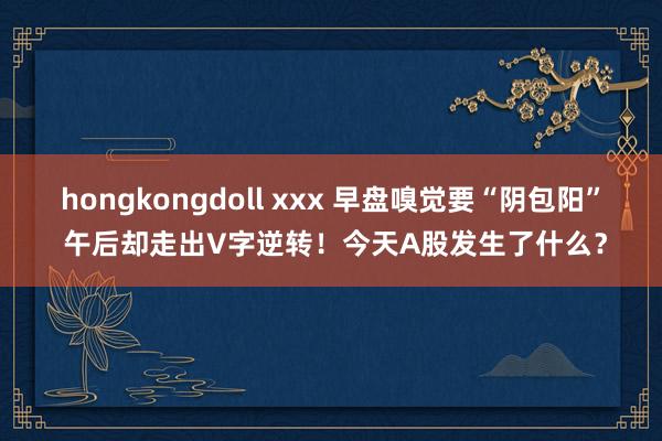 hongkongdoll xxx 早盘嗅觉要“阴包阳” 午后却走出V字逆转！今天A股发生了什么？