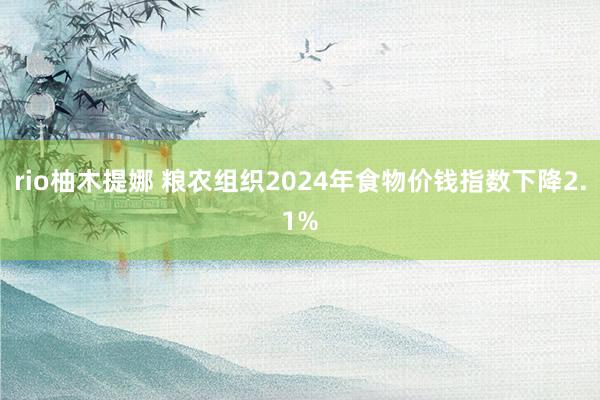 rio柚木提娜 粮农组织2024年食物价钱指数下降2.1%