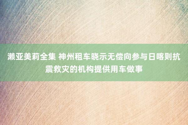 濑亚美莉全集 神州租车晓示无偿向参与日喀则抗震救灾的机构提供用车做事