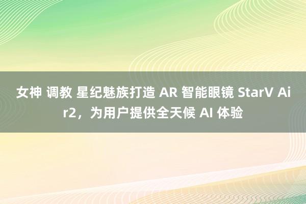 女神 调教 星纪魅族打造 AR 智能眼镜 StarV Air2，为用户提供全天候 AI 体验