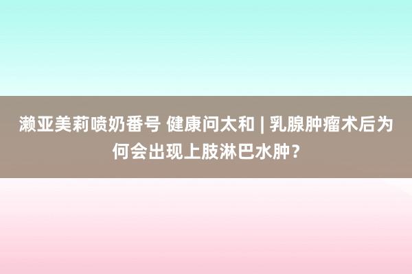 濑亚美莉喷奶番号 健康问太和 | 乳腺肿瘤术后为何会出现上肢淋巴水肿？