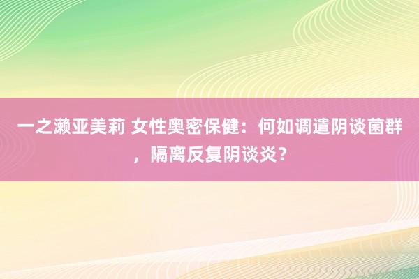 一之濑亚美莉 女性奥密保健：何如调遣阴谈菌群，隔离反复阴谈炎？