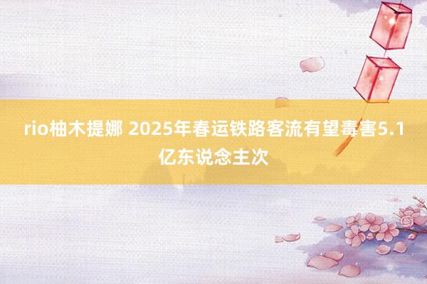 rio柚木提娜 2025年春运铁路客流有望毒害5.1亿东说念主次