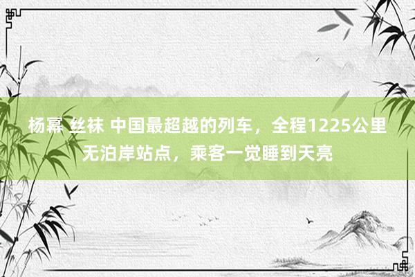 杨幂 丝袜 中国最超越的列车，全程1225公里无泊岸站点，乘客一觉睡到天亮