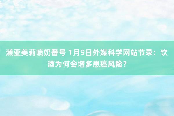 濑亚美莉喷奶番号 1月9日外媒科学网站节录：饮酒为何会增多患癌风险？