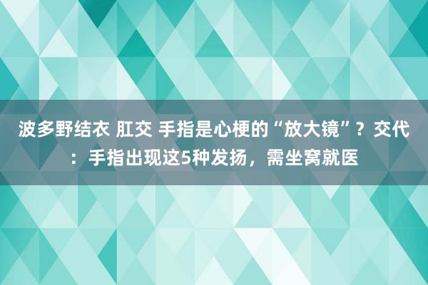 波多野结衣 肛交 手指是心梗的“放大镜”？交代：手指出现这5种发扬，需坐窝就医