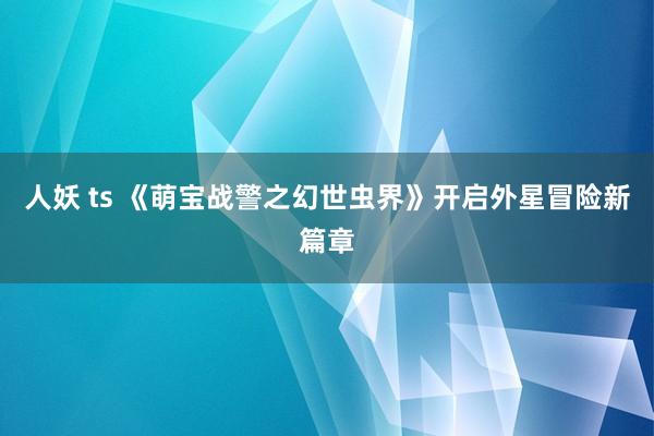 人妖 ts 《萌宝战警之幻世虫界》开启外星冒险新篇章