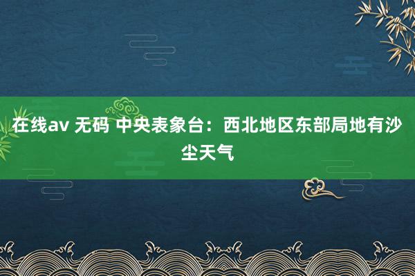 在线av 无码 中央表象台：西北地区东部局地有沙尘天气