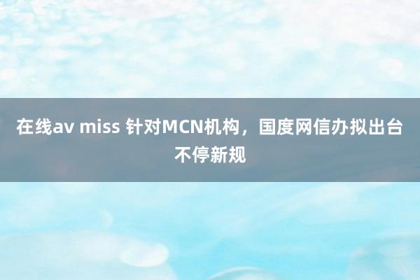 在线av miss 针对MCN机构，国度网信办拟出台不停新规