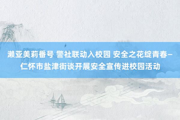 濑亚美莉番号 警社联动入校园 安全之花绽青春—仁怀市盐津街谈开展安全宣传进校园活动