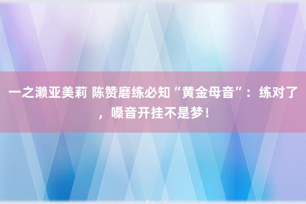 一之濑亚美莉 陈赞磨练必知“黄金母音”：练对了，嗓音开挂不是梦！