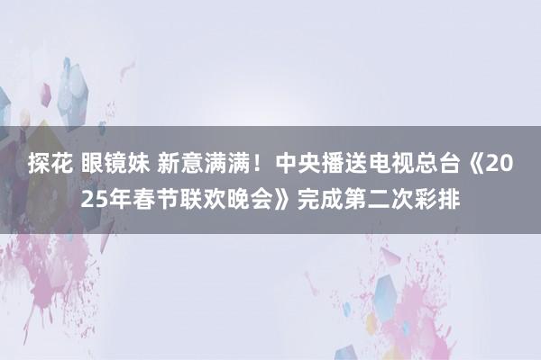 探花 眼镜妹 新意满满！中央播送电视总台《2025年春节联欢晚会》完成第二次彩排