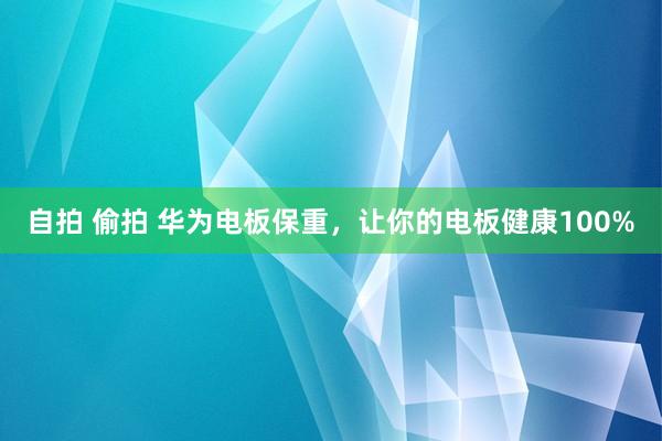 自拍 偷拍 华为电板保重，让你的电板健康100%