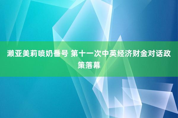 濑亚美莉喷奶番号 第十一次中英经济财金对话政策落幕