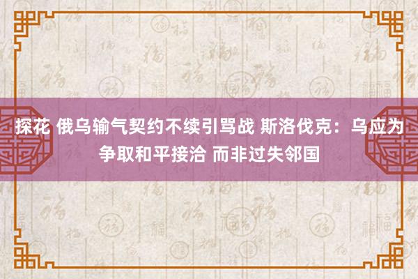 探花 俄乌输气契约不续引骂战 斯洛伐克：乌应为争取和平接洽 而非过失邻国