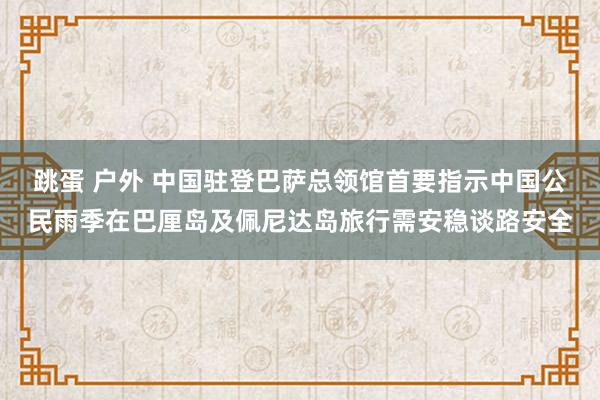 跳蛋 户外 中国驻登巴萨总领馆首要指示中国公民雨季在巴厘岛及佩尼达岛旅行需安稳谈路安全