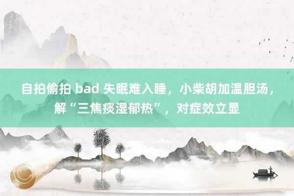 自拍偷拍 bad 失眠难入睡，小柴胡加温胆汤，解“三焦痰湿郁热”，对症效立显