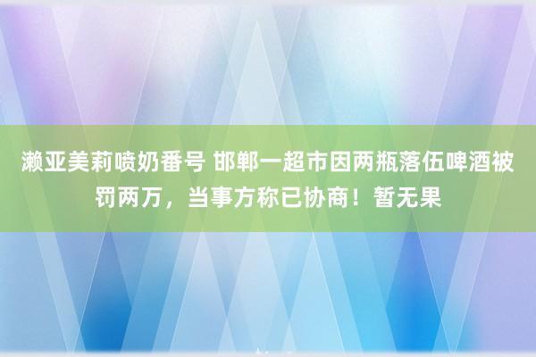 濑亚美莉喷奶番号 邯郸一超市因两瓶落伍啤酒被罚两万，当事方称已协商！暂无果