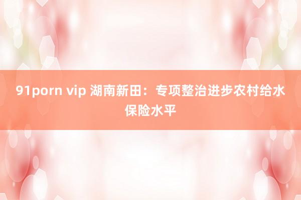 91porn vip 湖南新田：专项整治进步农村给水保险水平