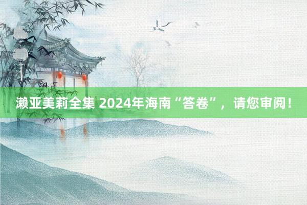 濑亚美莉全集 2024年海南“答卷”，请您审阅！