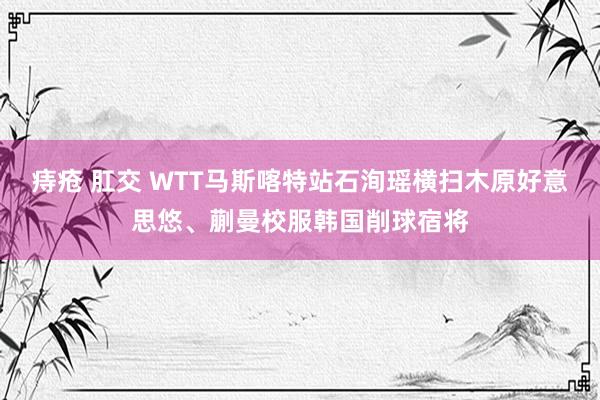 痔疮 肛交 WTT马斯喀特站石洵瑶横扫木原好意思悠、蒯曼校服韩国削球宿将