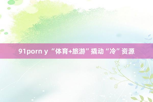 91porn y “体育+旅游”撬动“冷”资源