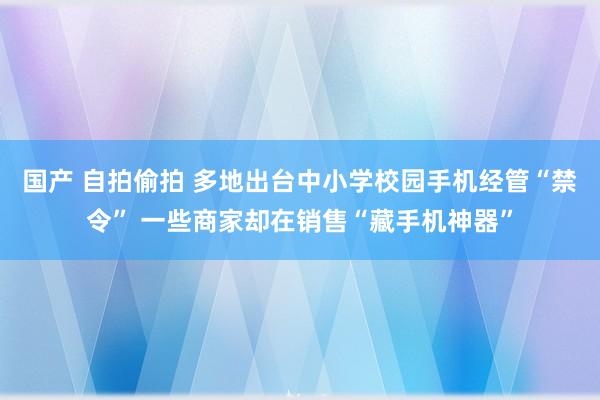 国产 自拍偷拍 多地出台中小学校园手机经管“禁令” 一些商家却在销售“藏手机神器”